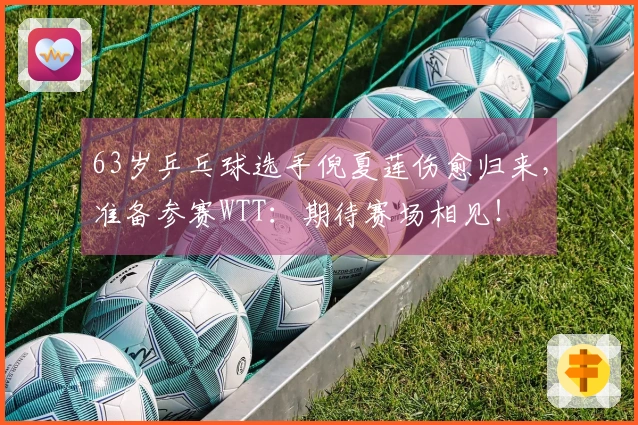 63岁乒乓球选手倪夏莲伤愈归来，准备参赛WTT：期待赛场相见！