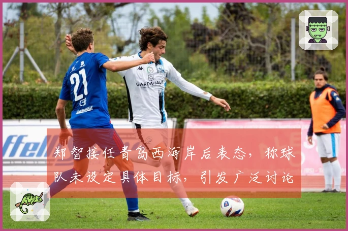 郑智接任青岛西海岸后表态，称球队未设定具体目标，引发广泛讨论