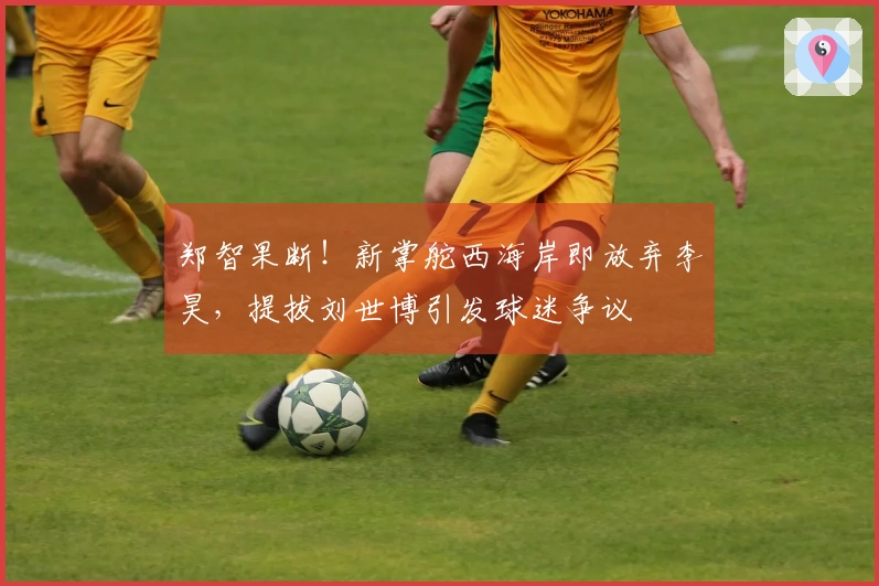 郑智果断！新掌舵西海岸即放弃李昊，提拔刘世博引发球迷争议