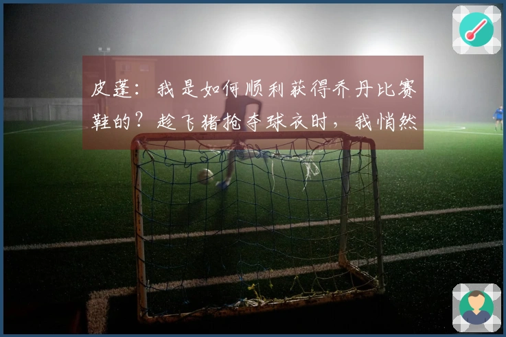 皮蓬：我是如何顺利获得乔丹比赛鞋的？趁飞猪抢夺球衣时，我悄然带走了鞋子。