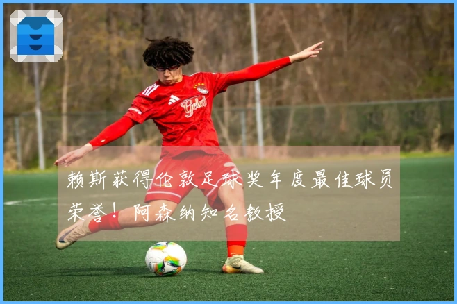 赖斯获得伦敦足球奖年度最佳球员荣誉！阿森纳知名教授