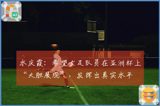水庆霞：希望女足队员在亚洲杯上“大胆展现”，发挥出真实水平