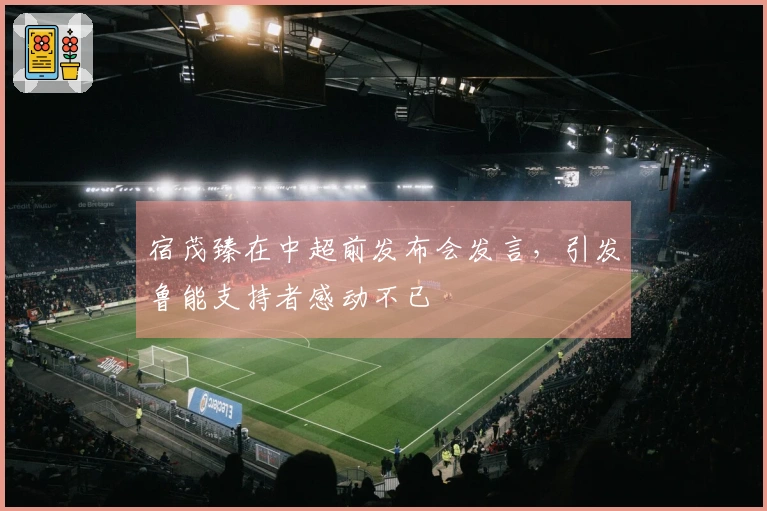宿茂臻在中超前发布会发言，引发鲁能支持者感动不已