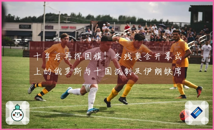 十年后再挥国旗！冬残奥会开幕式上的俄罗斯与十国抵制及伊朗缺席