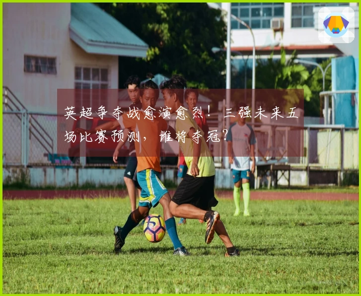 英超争夺战愈演愈烈！三强未来五场比赛预测，谁将夺冠？