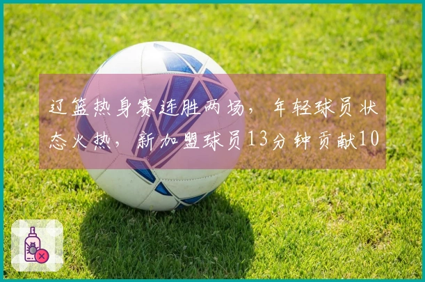 辽篮热身赛连胜两场，年轻球员状态火热，新加盟球员13分钟贡献10分效率惊人