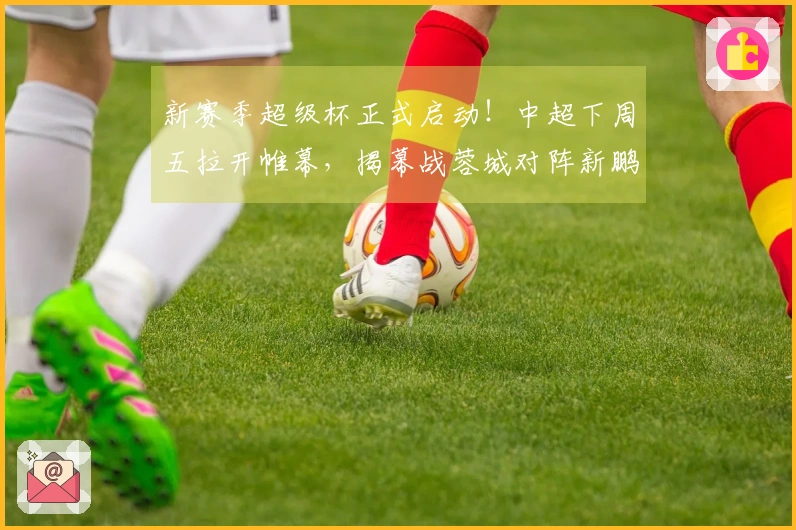 新赛季超级杯正式启动！中超下周五拉开帷幕，揭幕战蓉城对阵新鹏城