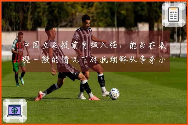 中国女足提前晋级八强，能否在表现一般的情况下对抗朝鲜队争夺小组第一？
