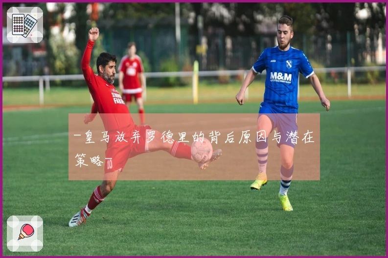 -皇马放弃罗德里的背后原因与潜在策略-