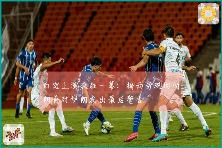 白宫上演疯狂一幕：梅西旁观时特朗普对伊朗发出最后警告