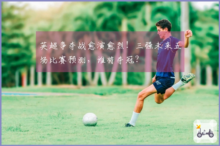 英超争夺战愈演愈烈！三强未来五场比赛预测，谁将夺冠？