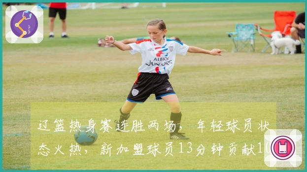 辽篮热身赛连胜两场，年轻球员状态火热，新加盟球员13分钟贡献10分效率惊人