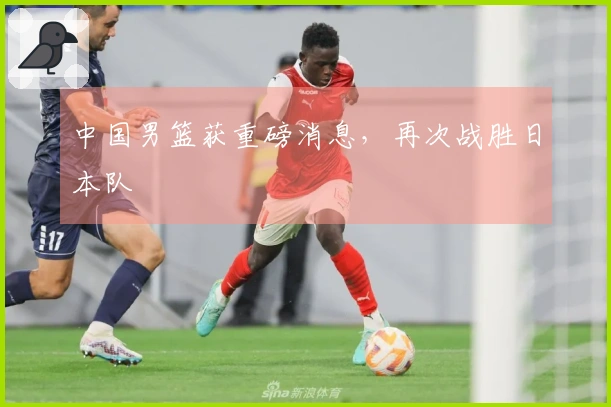 中国男篮获重磅消息，再次战胜日本队