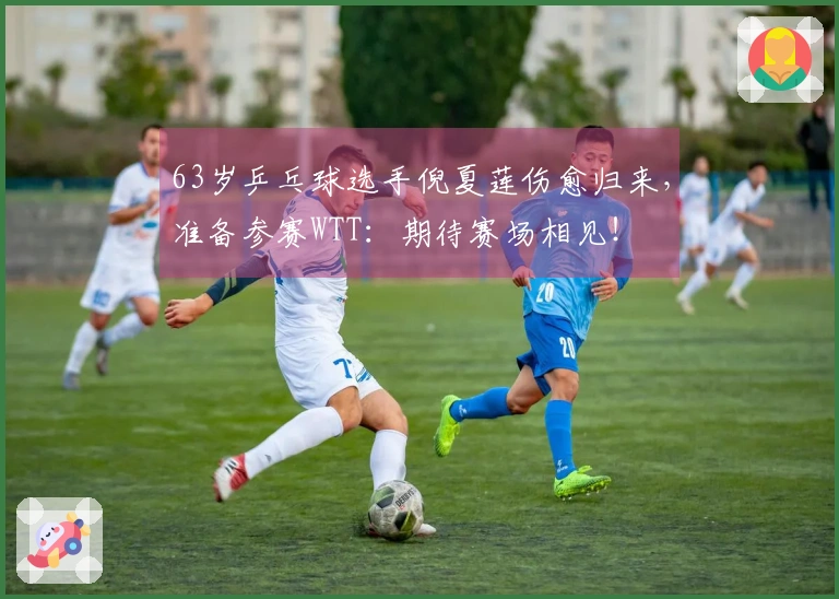63岁乒乓球选手倪夏莲伤愈归来，准备参赛WTT：期待赛场相见！