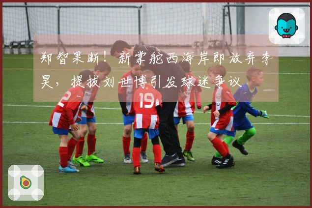 郑智果断！新掌舵西海岸即放弃李昊，提拔刘世博引发球迷争议
