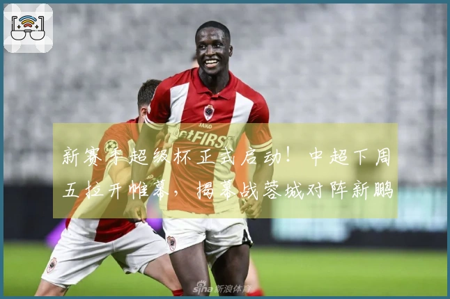 新赛季超级杯正式启动！中超下周五拉开帷幕，揭幕战蓉城对阵新鹏城