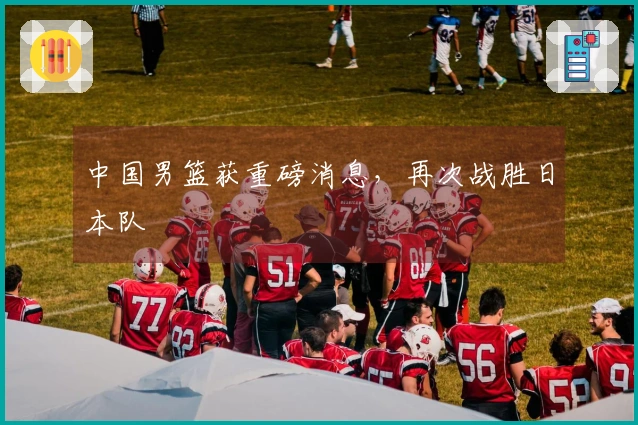 中国男篮获重磅消息，再次战胜日本队