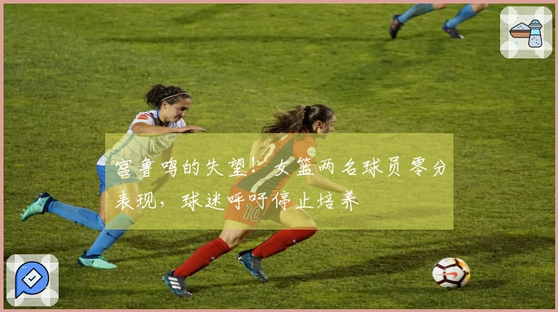 宫鲁鸣的失望！女篮两名球员零分表现，球迷呼吁停止培养