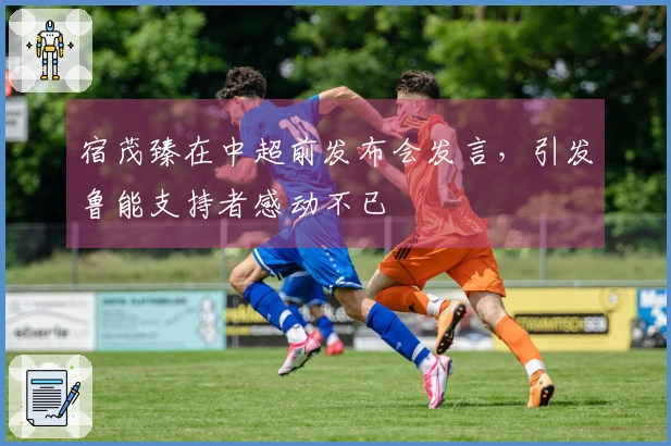 宿茂臻在中超前发布会发言，引发鲁能支持者感动不已