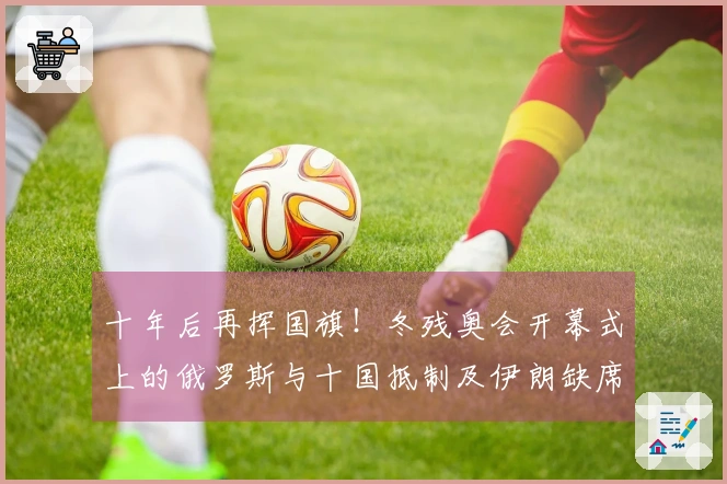 十年后再挥国旗！冬残奥会开幕式上的俄罗斯与十国抵制及伊朗缺席