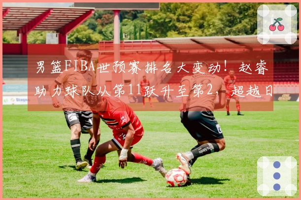 男篮FIBA世预赛排名大变动！赵睿助力球队从第11跃升至第2，超越日本