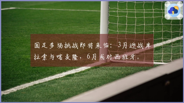 国足多场挑战即将来临：3月迎战库拉索与喀麦隆，6月或对西班牙。